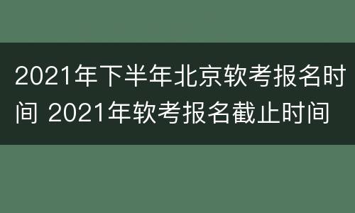 2021年下半年北京软考报名时间 2021年软考报名截止时间