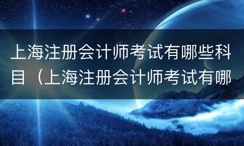 上海注册会计师考试有哪些科目（上海注册会计师考试有哪些科目内容）