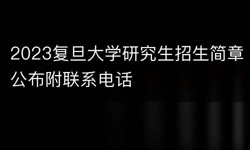 2023复旦大学研究生招生简章公布附联系电话