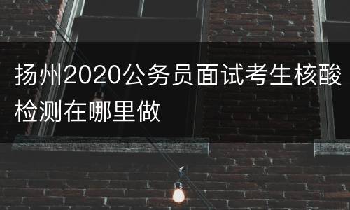 扬州2020公务员面试考生核酸检测在哪里做