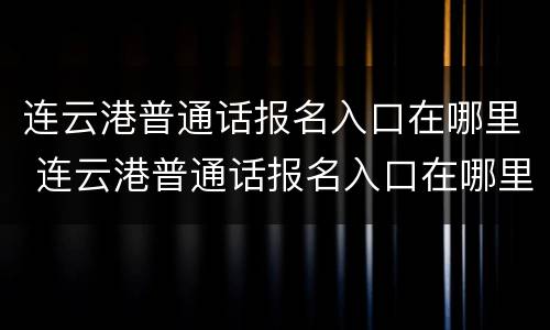 连云港普通话报名入口在哪里 连云港普通话报名入口在哪里查询