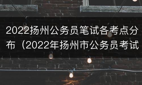 2022扬州公务员笔试各考点分布（2022年扬州市公务员考试）