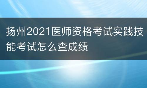 扬州2021医师资格考试实践技能考试怎么查成绩