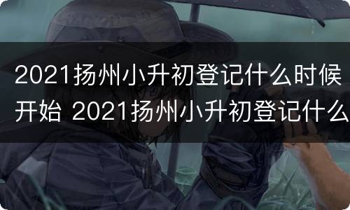 2021扬州小升初登记什么时候开始 2021扬州小升初登记什么时候开始报名