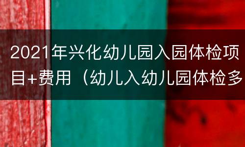 2021年兴化幼儿园入园体检项目+费用（幼儿入幼儿园体检多少钱）