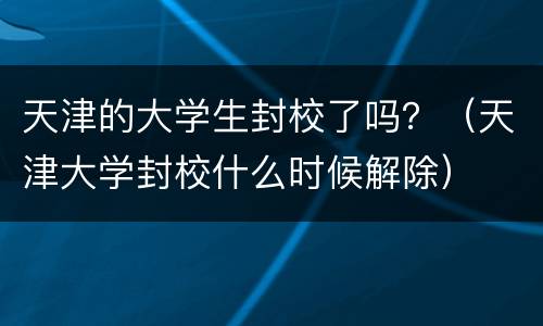 天津的大学生封校了吗？（天津大学封校什么时候解除）