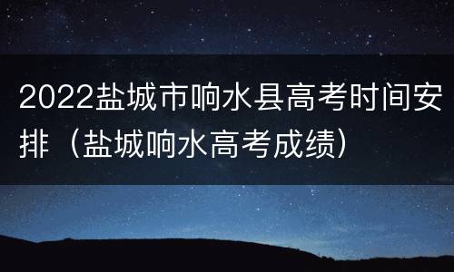 2022盐城市响水县高考时间安排（盐城响水高考成绩）