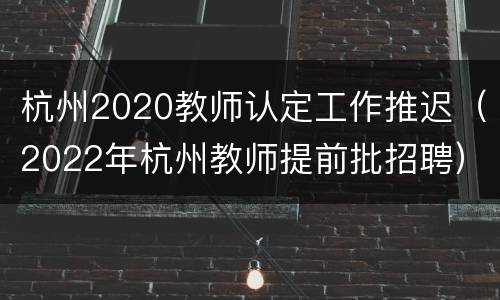 杭州2020教师认定工作推迟（2022年杭州教师提前批招聘）