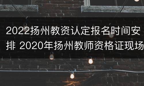 2022扬州教资认定报名时间安排 2020年扬州教师资格证现场审核时间