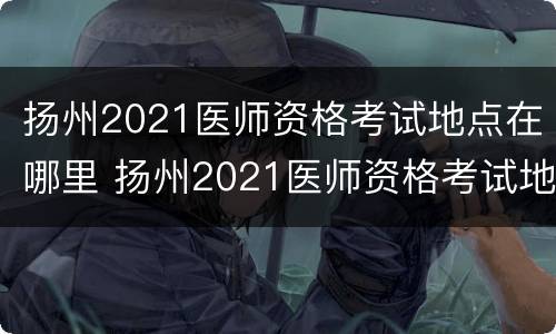 扬州2021医师资格考试地点在哪里 扬州2021医师资格考试地点在哪里考