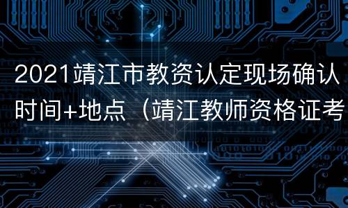 2021靖江市教资认定现场确认时间+地点（靖江教师资格证考点在哪个学校）