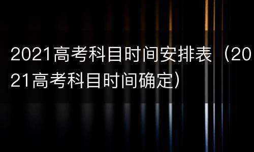 2021高考科目时间安排表（2021高考科目时间确定）