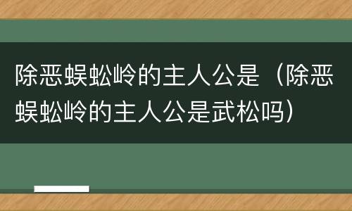 除恶蜈蚣岭的主人公是（除恶蜈蚣岭的主人公是武松吗）