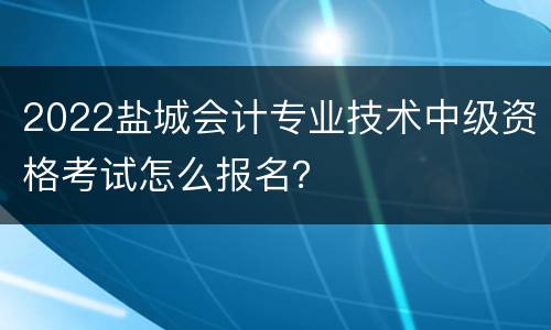 2022盐城会计专业技术中级资格考试怎么报名？