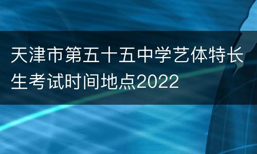 天津市第五十五中学艺体特长生考试时间地点2022