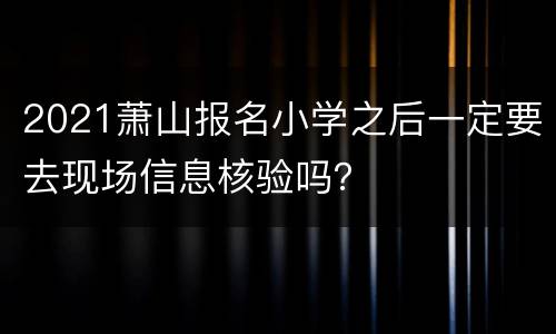 2021萧山报名小学之后一定要去现场信息核验吗？