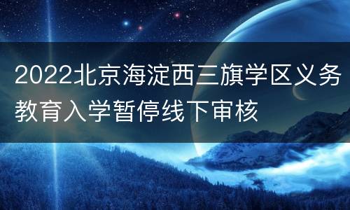 2022北京海淀西三旗学区义务教育入学暂停线下审核