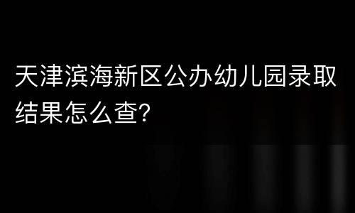 天津滨海新区公办幼儿园录取结果怎么查？