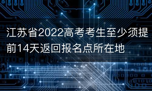 江苏省2022高考考生至少须提前14天返回报名点所在地