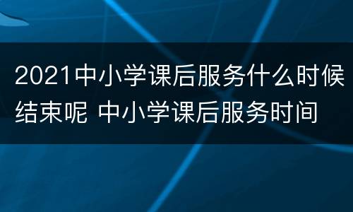 2021中小学课后服务什么时候结束呢 中小学课后服务时间