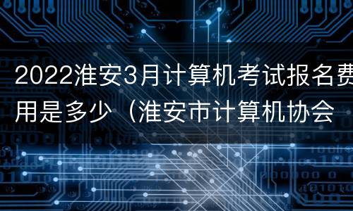 2022淮安3月计算机考试报名费用是多少（淮安市计算机协会）