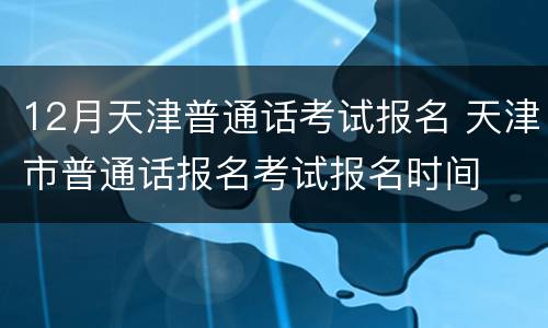 12月天津普通话考试报名 天津市普通话报名考试报名时间