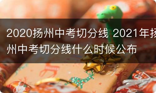 2020扬州中考切分线 2021年扬州中考切分线什么时候公布