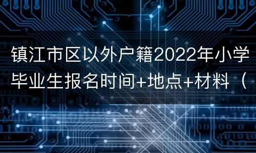 镇江市区以外户籍2022年小学毕业生报名时间+地点+材料（附咨询电话）