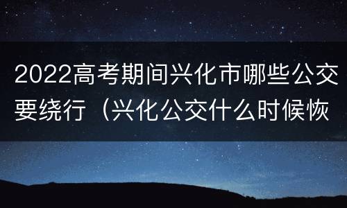 2022高考期间兴化市哪些公交要绕行（兴化公交什么时候恢复）