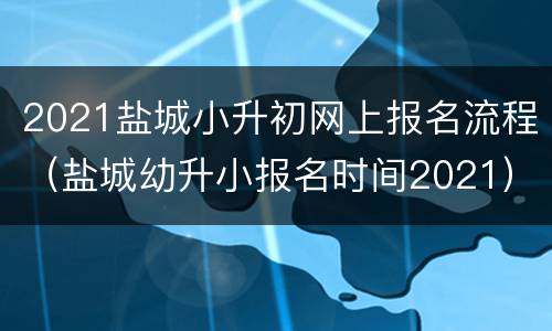 2021盐城小升初网上报名流程（盐城幼升小报名时间2021）