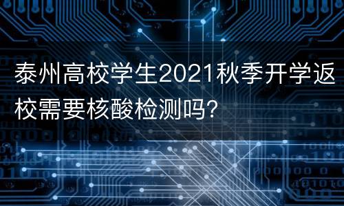 泰州高校学生2021秋季开学返校需要核酸检测吗？