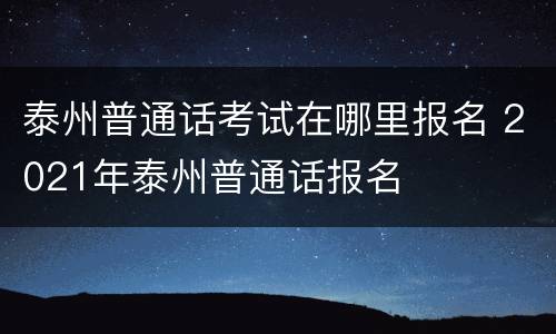 泰州普通话考试在哪里报名 2021年泰州普通话报名