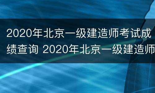 2020年北京一级建造师考试成绩查询 2020年北京一级建造师考试成绩查询入口