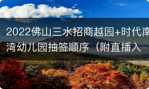 2022佛山三水招商越园+时代南湾幼儿园抽签顺序（附直播入口）