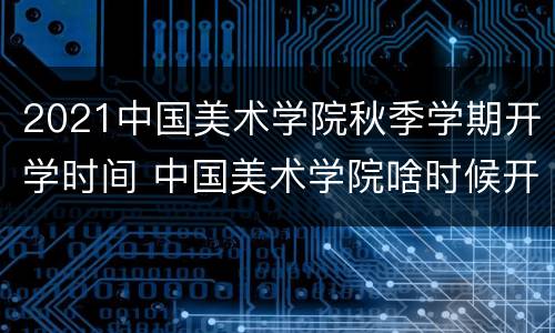 2021中国美术学院秋季学期开学时间 中国美术学院啥时候开学