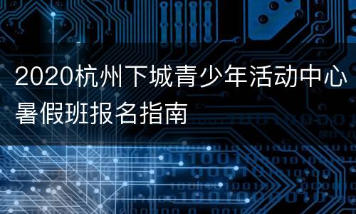 2020杭州下城青少年活动中心暑假班报名指南