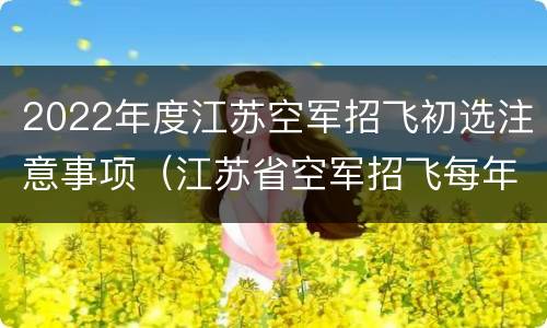 2022年度江苏空军招飞初选注意事项（江苏省空军招飞每年招多少人）