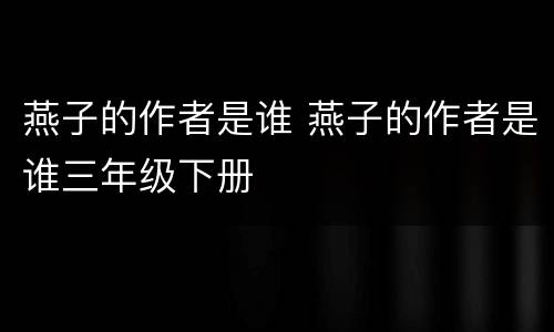 燕子的作者是谁 燕子的作者是谁三年级下册