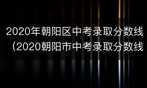 2020年朝阳区中考录取分数线（2020朝阳市中考录取分数线）