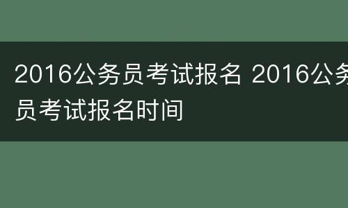 2016公务员考试报名 2016公务员考试报名时间