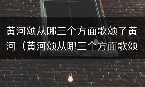 黄河颂从哪三个方面歌颂了黄河（黄河颂从哪三个方面歌颂了黄河的精神）