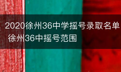 2020徐州36中学摇号录取名单 徐州36中摇号范围