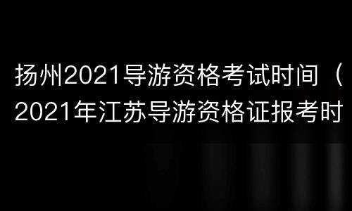 扬州2021导游资格考试时间（2021年江苏导游资格证报考时间）