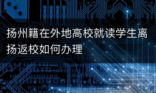 扬州籍在外地高校就读学生离扬返校如何办理