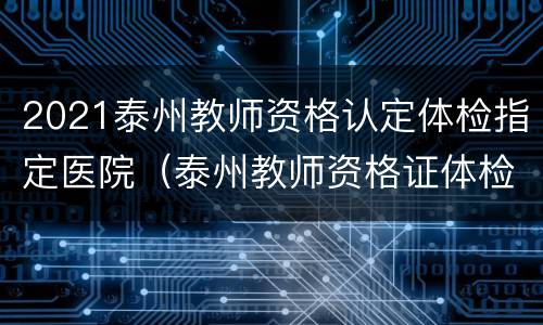 2021泰州教师资格认定体检指定医院（泰州教师资格证体检医院）