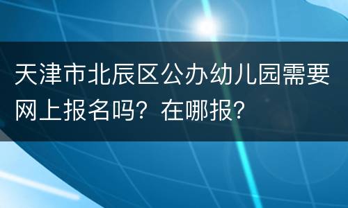 天津市北辰区公办幼儿园需要网上报名吗？在哪报？