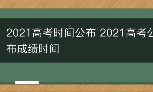 2021高考时间公布 2021高考公布成绩时间