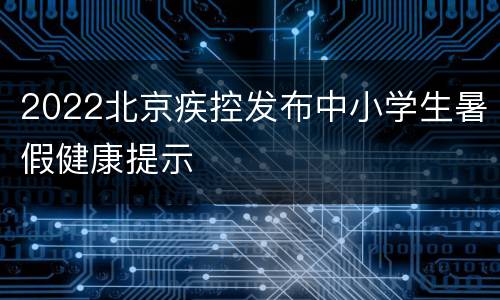 2022北京疾控发布中小学生暑假健康提示