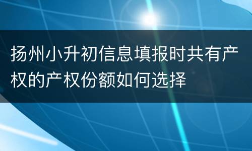 扬州小升初信息填报时共有产权的产权份额如何选择