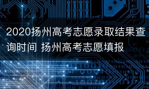 2020扬州高考志愿录取结果查询时间 扬州高考志愿填报